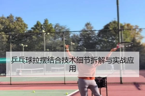 乒乓球拉摆结合技术细节拆解与实战应用